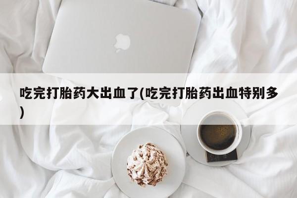 私人卖打胎药微信号,亲测有效！吃完打胎药大出血了(吃完打胎药出血特别多)