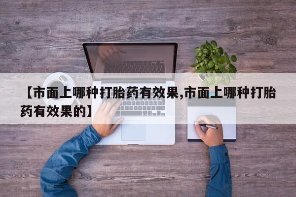 私人卖打胎药微信号,亲测有效！【市面上哪种打胎药有效果,市面上哪种打胎药有效果的】