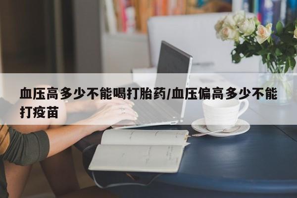 私人卖打胎药微信号,亲测有效！血压高多少不能喝打胎药/血压偏高多少不能打疫苗