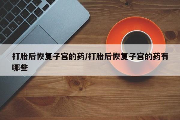 私人卖打胎药微信号,亲测有效！打胎后恢复子宫的药/打胎后恢复子宫的药有哪些