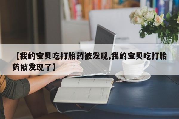 私人卖打胎药微信号,亲测有效！【我的宝贝吃打胎药被发现,我的宝贝吃打胎药被发现了】