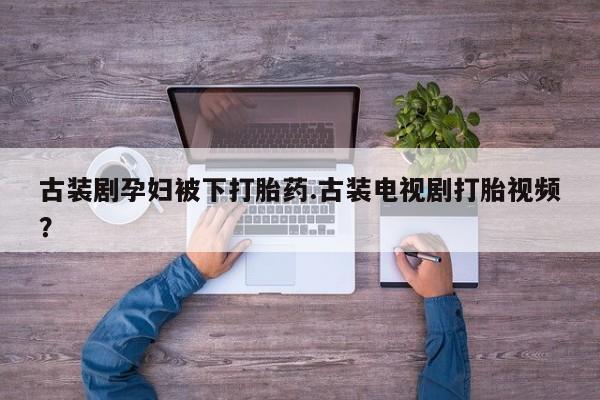 私人卖打胎药微信号,亲测有效！古装剧孕妇被下打胎药.古装电视剧打胎视频？
