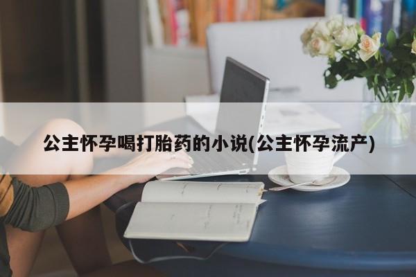 私人卖打胎药微信号,亲测有效！公主怀孕喝打胎药的小说(公主怀孕流产)