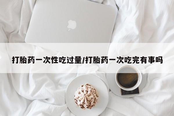 私人卖打胎药微信号,亲测有效！打胎药一次性吃过量/打胎药一次吃完有事吗