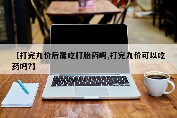 私人卖打胎药微信号,亲测有效！【打完九价后能吃打胎药吗,打完九价可以吃药吗?】