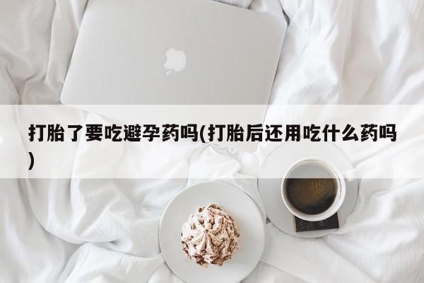 私人卖打胎药微信号,亲测有效！打胎了要吃避孕药吗(打胎后还用吃什么药吗)