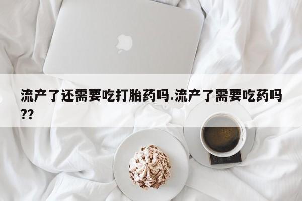 私人卖打胎药微信号,亲测有效！流产了还需要吃打胎药吗.流产了需要吃药吗?？