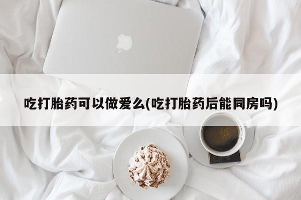 私人卖打胎药微信号,亲测有效！吃打胎药可以做爱么(吃打胎药后能同房吗)