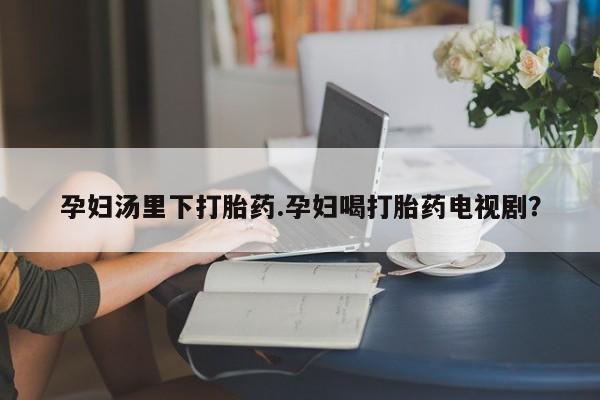 私人卖打胎药微信号,亲测有效！孕妇汤里下打胎药.孕妇喝打胎药电视剧？