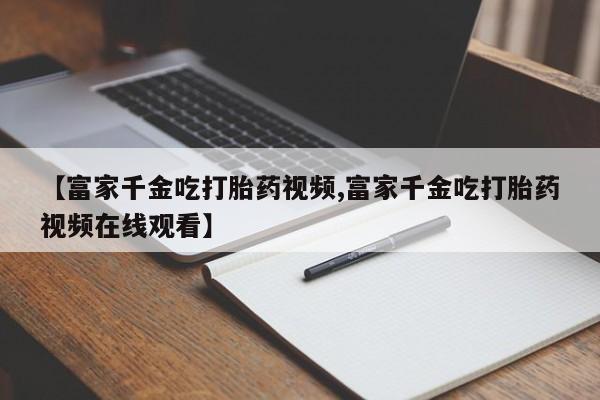 私人卖打胎药微信号,亲测有效！【富家千金吃打胎药视频,富家千金吃打胎药视频在线观看】