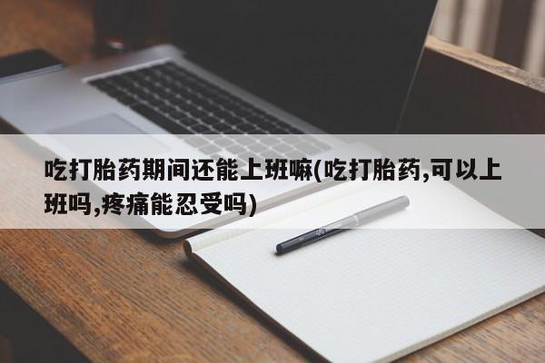 私人卖打胎药微信号,亲测有效！吃打胎药期间还能上班嘛(吃打胎药,可以上班吗,疼痛能忍受吗)