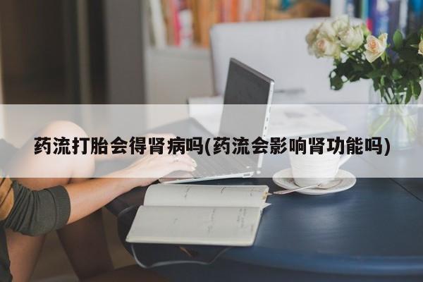 私人卖打胎药微信号,亲测有效！药流打胎会得肾病吗(药流会影响肾功能吗)