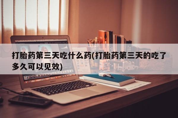 私人卖打胎药微信号,亲测有效！打胎药第三天吃什么药(打胎药第三天的吃了多久可以见效)