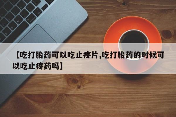 私人卖打胎药微信号,亲测有效！【吃打胎药可以吃止疼片,吃打胎药的时候可以吃止疼药吗】