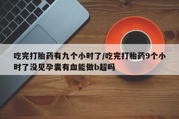 私人卖打胎药微信号,亲测有效！吃完打胎药有九个小时了/吃完打胎药9个小时了没见孕囊有血能做b超吗