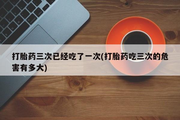 私人卖打胎药微信号,亲测有效！打胎药三次已经吃了一次(打胎药吃三次的危害有多大)