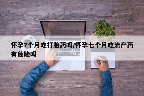 私人卖打胎药微信号,亲测有效！怀孕7个月吃打胎药吗/怀孕七个月吃流产药有危险吗
