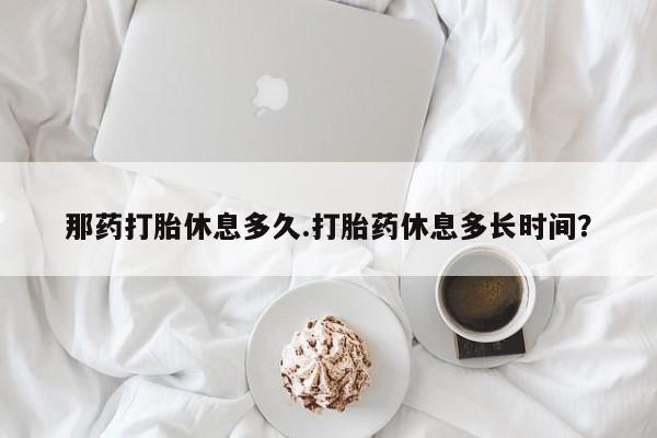 私人卖打胎药微信号,亲测有效！那药打胎休息多久.打胎药休息多长时间？