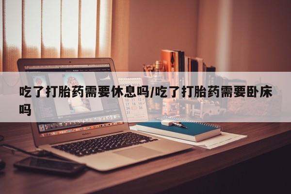 私人卖打胎药微信号,亲测有效！吃了打胎药需要休息吗/吃了打胎药需要卧床吗