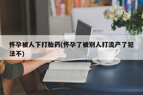 私人卖打胎药微信号,亲测有效！怀孕被人下打胎药(怀孕了被别人打流产了犯法不)