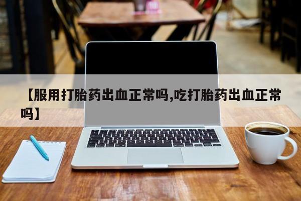 私人卖打胎药微信号,亲测有效！【服用打胎药出血正常吗,吃打胎药出血正常吗】