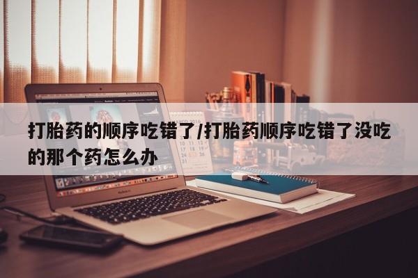私人卖打胎药微信号,亲测有效！打胎药的顺序吃错了/打胎药顺序吃错了没吃的那个药怎么办