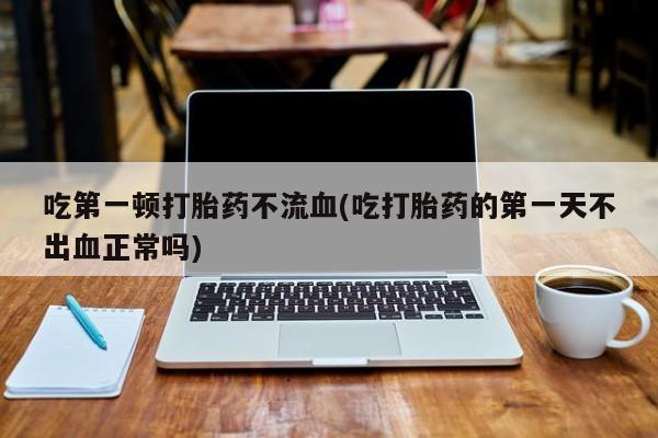 私人卖打胎药微信号,亲测有效！吃第一顿打胎药不流血(吃打胎药的第一天不出血正常吗)