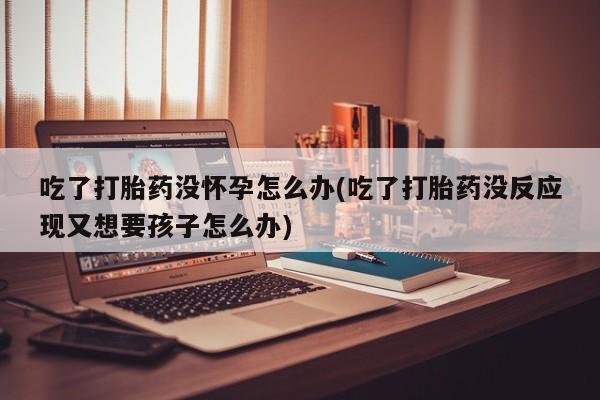 私人卖打胎药微信号,亲测有效！吃了打胎药没怀孕怎么办(吃了打胎药没反应现又想要孩子怎么办)
