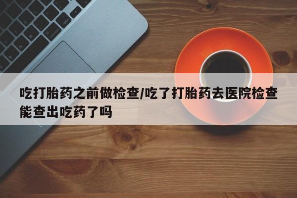 私人卖打胎药微信号,亲测有效！吃打胎药之前做检查/吃了打胎药去医院检查能查出吃药了吗