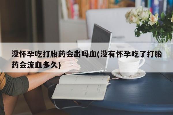 私人卖打胎药微信号,亲测有效！没怀孕吃打胎药会出吗血(没有怀孕吃了打胎药会流血多久)