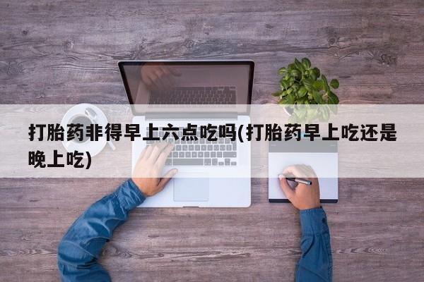 私人卖打胎药微信号,亲测有效！打胎药非得早上六点吃吗(打胎药早上吃还是晚上吃)