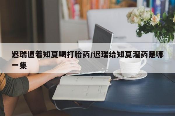 私人卖打胎药微信号,亲测有效！迟瑞逼着知夏喝打胎药/迟瑞给知夏灌药是哪一集