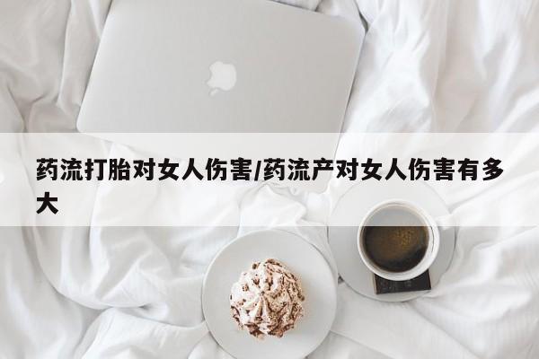 私人卖打胎药微信号,亲测有效！药流打胎对女人伤害/药流产对女人伤害有多大