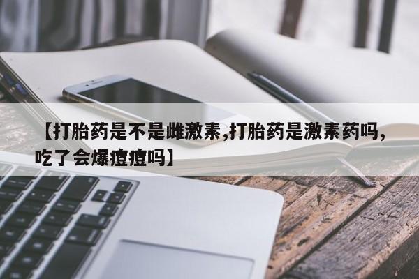 私人卖打胎药微信号,亲测有效！【打胎药是不是雌激素,打胎药是激素药吗,吃了会爆痘痘吗】