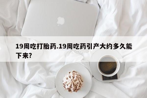 私人卖打胎药微信号,亲测有效！19周吃打胎药.19周吃药引产大约多久能下来？