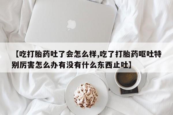 私人卖打胎药微信号,亲测有效！【吃打胎药吐了会怎么样,吃了打胎药呕吐特别厉害怎么办有没有什么东西止吐】