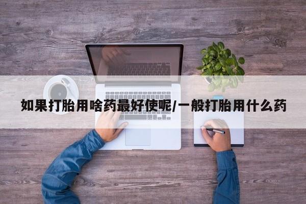 私人卖打胎药微信号,亲测有效！如果打胎用啥药最好使呢/一般打胎用什么药