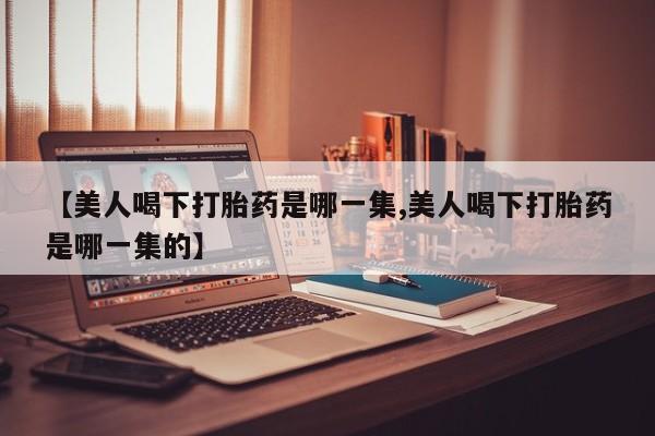 私人卖打胎药微信号,亲测有效！【美人喝下打胎药是哪一集,美人喝下打胎药是哪一集的】