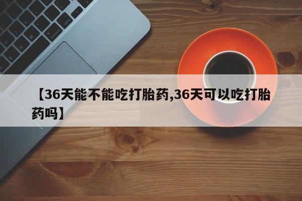 私人卖打胎药微信号,亲测有效！【36天能不能吃打胎药,36天可以吃打胎药吗】