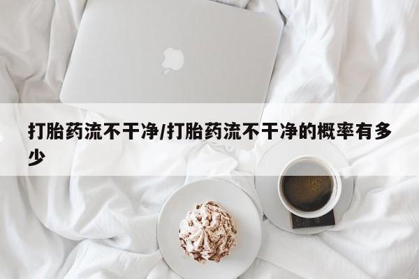 私人卖打胎药微信号,亲测有效！打胎药流不干净/打胎药流不干净的概率有多少