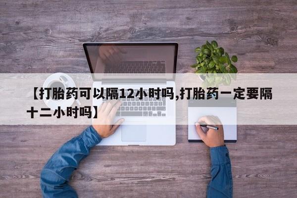 私人卖打胎药微信号,亲测有效！【打胎药可以隔12小时吗,打胎药一定要隔十二小时吗】
