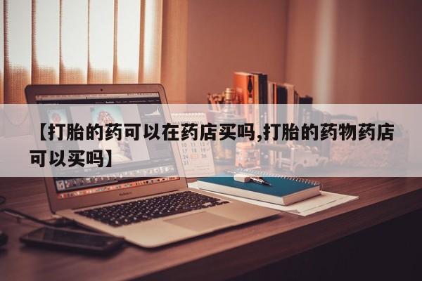 私人卖打胎药微信号,亲测有效！【打胎的药可以在药店买吗,打胎的药物药店可以买吗】